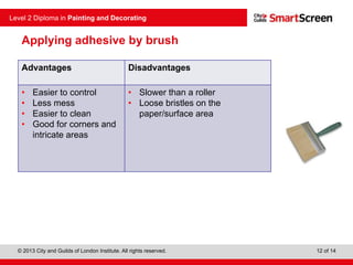 © 2013 City and Guilds of London Institute. All rights reserved.
Level 2 Diploma in Painting and Decorating
12 of 14
Applying adhesive by brush
Advantages Disadvantages
• Easier to control
• Less mess
• Easier to clean
• Good for corners and
intricate areas
• Slower than a roller
• Loose bristles on the
paper/surface area
 