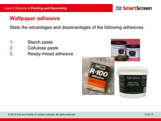 © 2013 City and Guilds of London Institute. All rights reserved.
Level 2 Diploma in Painting and Decorating
13 of 14
Wallpaper adhesive
State the advantages and disadvantages of the following adhesives:
1. Starch paste
2. Cellulose paste
3. Ready-mixed adhesive
 