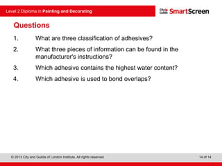© 2013 City and Guilds of London Institute. All rights reserved.
Level 2 Diploma in Painting and Decorating
14 of 14
Questions
1. What are three classification of adhesives?
2. What three pieces of information can be found in the
manufacturer's instructions?
3. Which adhesive contains the highest water content?
4. Which adhesive is used to bond overlaps?
 