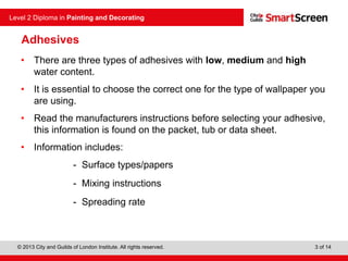 © 2013 City and Guilds of London Institute. All rights reserved.
Level 2 Diploma in Painting and Decorating
3 of 14
Adhesives
• There are three types of adhesives with low, medium and high
water content.
• It is essential to choose the correct one for the type of wallpaper you
are using.
• Read the manufacturers instructions before selecting your adhesive,
this information is found on the packet, tub or data sheet.
• Information includes:
- Surface types/papers
- Mixing instructions
- Spreading rate
 
