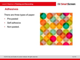 © 2013 City and Guilds of London Institute. All rights reserved.
Level 2 Diploma in Painting and Decorating
4 of 14
Adhesives
There are three types of paper:
• Pre-pasted
• Self-adhesive
• Non-pasted.
 