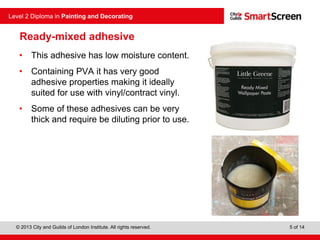 © 2013 City and Guilds of London Institute. All rights reserved.
Level 2 Diploma in Painting and Decorating
5 of 14
Ready-mixed adhesive
• This adhesive has low moisture content.
• Containing PVA it has very good
adhesive properties making it ideally
suited for use with vinyl/contract vinyl.
• Some of these adhesives can be very
thick and require be diluting prior to use.
 
