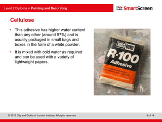 © 2013 City and Guilds of London Institute. All rights reserved.
Level 2 Diploma in Painting and Decorating
6 of 14
Cellulose
• This adhesive has higher water content
than any other (around 97%) and is
usually packaged in small bags and
boxes in the form of a white powder.
• It is mixed with cold water as required
and can be used with a variety of
lightweight papers.
 