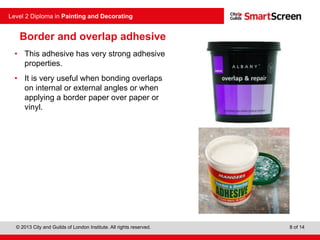 © 2013 City and Guilds of London Institute. All rights reserved.
Level 2 Diploma in Painting and Decorating
8 of 14
Border and overlap adhesive
• This adhesive has very strong adhesive
properties.
• It is very useful when bonding overlaps
on internal or external angles or when
applying a border paper over paper or
vinyl.
 
