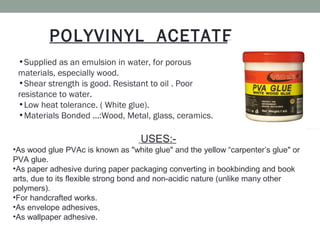•Supplied as an emulsion in water, for porous
materials, especially wood.
•Shear strength is good. Resistant to oil . Poor
resistance to water.
•Low heat tolerance. ( White glue).
•Materials Bonded ...:Wood, Metal, glass, ceramics.
POLYVINYL ACETATE
USES:-
•As wood glue PVAc is known as "white glue" and the yellow “carpenter’s glue" or
PVA glue.
•As paper adhesive during paper packaging converting in bookbinding and book
arts, due to its flexible strong bond and non-acidic nature (unlike many other
polymers).
•For handcrafted works.
•As envelope adhesives,
•As wallpaper adhesive.
 