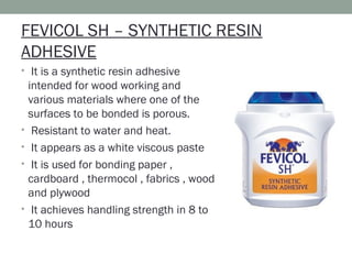 FEVICOL SH – SYNTHETIC RESIN
ADHESIVE
• It is a synthetic resin adhesive
intended for wood working and
various materials where one of the
surfaces to be bonded is porous.
• Resistant to water and heat.
• It appears as a white viscous paste
• It is used for bonding paper ,
cardboard , thermocol , fabrics , wood
and plywood
• It achieves handling strength in 8 to
10 hours
 