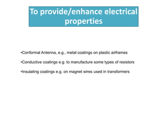 To provide/enhance electrical
properties
•Conformal Antenna, e.g., metal coatings on plastic airframes
•Conductive coatings e.g. to manufacture some types of resistors
•Insulating coatings e.g. on magnet wires used in transformers
 