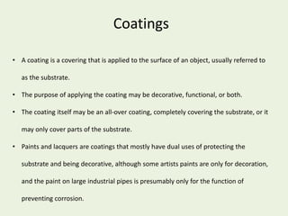 Coatings
• A coating is a covering that is applied to the surface of an object, usually referred to
as the substrate.
• The purpose of applying the coating may be decorative, functional, or both.
• The coating itself may be an all-over coating, completely covering the substrate, or it
may only cover parts of the substrate.
• Paints and lacquers are coatings that mostly have dual uses of protecting the
substrate and being decorative, although some artists paints are only for decoration,
and the paint on large industrial pipes is presumably only for the function of
preventing corrosion.
 