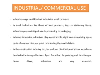 INDUSTRIAL/ COMMERCIAL USE
• adhesive usage in all kinds of industries, small or heavy.
• In small industries like those of food products, toys or stationary items,
adhesives play an integral role in processing to packaging
• In heavy industries, adhesives play a central role, right from assembling spare
parts of any machine, car paint or branding them with labels.
• In the construction industry too, for uniform distribution of stress, woods are
bonded with strong adhesives. Apart from that, for painting and furnishing or
home décor, adhesives are very essential.
 