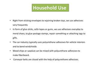 Household Use
• Right from sticking envelopes to rejoining broken toys, we use adhesives
very frequently
• In form of glue sticks, cello tapes or gums, we use adhesives everyday to
mend shoes, to glue postage stamps, repair something or attaching tags to
gifts.
• The car industry typically uses polyurethane adhesives for vehicle interiors
and to bond windshields
• Wood chips or sawdust can be mixed with polyurethane adhesives to
make fiberboard.
• Conveyor belts are closed with the help of polyurethane adhesives.
 