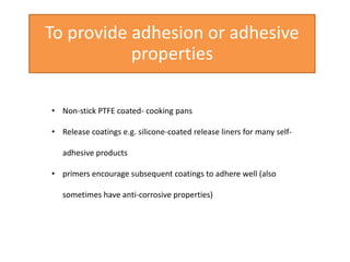 To provide adhesion or adhesive
properties
• Non-stick PTFE coated- cooking pans
• Release coatings e.g. silicone-coated release liners for many self-
adhesive products
• primers encourage subsequent coatings to adhere well (also
sometimes have anti-corrosive properties)
 
