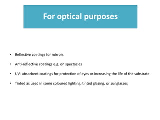 For optical purposes
• Reflective coatings for mirrors
• Anti-reflective coatings e.g. on spectacles
• UV- absorbent coatings for protection of eyes or increasing the life of the substrate
• Tinted as used in some coloured lighting, tinted glazing, or sunglasses
 