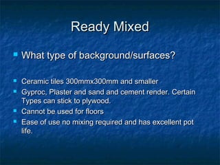 Ready MixedReady Mixed
 What type of background/surfaces?What type of background/surfaces?
 Ceramic tiles 300mmx300mm and smallerCeramic tiles 300mmx300mm and smaller
 Gyproc, Plaster andGyproc, Plaster and sand and cement render. Certainsand and cement render. Certain
Types can stick to plywood.Types can stick to plywood.
 Cannot be used for floorsCannot be used for floors
 Ease of use no mixing required and has excellent potEase of use no mixing required and has excellent pot
life.life.
 