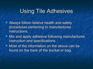 Using Tile AdhesivesUsing Tile Adhesives
 Always follow relative health and safetyAlways follow relative health and safety
procedures pertaining to manufacturesprocedures pertaining to manufactures
instructions.instructions.
 Mix and apply adhesive following manufacturesMix and apply adhesive following manufactures
instruction and specifications.instruction and specifications.
 Most of the information on the above can beMost of the information on the above can be
found on the back of the bucket or bag.found on the back of the bucket or bag.
 