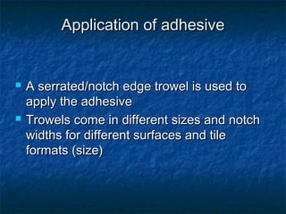 Application of adhesiveApplication of adhesive
 A serrated/notch edge trowel is used toA serrated/notch edge trowel is used to
apply the adhesiveapply the adhesive
 Trowels come in different sizes and notchTrowels come in different sizes and notch
widths for different surfaces and tilewidths for different surfaces and tile
formats (size)formats (size)
 