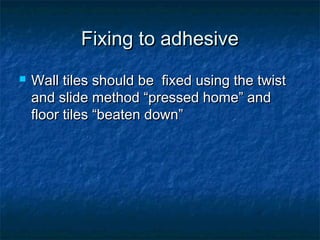 Fixing to adhesiveFixing to adhesive
 Wall tiles should be fixed using the twistWall tiles should be fixed using the twist
and slide method “pressed home” andand slide method “pressed home” and
floor tiles “beaten down”floor tiles “beaten down”
 