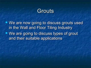 GroutsGrouts
 We are now going to discuss grouts usedWe are now going to discuss grouts used
in the Wall and Floor Tiling Industryin the Wall and Floor Tiling Industry
 We are going to discuss types of groutWe are going to discuss types of grout
and their suitable applicationsand their suitable applications
 