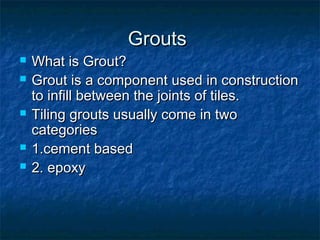 GroutsGrouts
 What is Grout?What is Grout?
 Grout is a component used in constructionGrout is a component used in construction
to infill between the joints of tiles.to infill between the joints of tiles.
 Tiling grouts usually come in twoTiling grouts usually come in two
categoriescategories
 1.cement based1.cement based
 2. epoxy2. epoxy
 