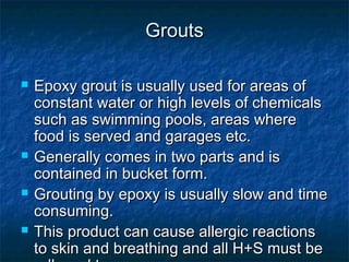 GroutsGrouts
 Epoxy grout is usually used for areas ofEpoxy grout is usually used for areas of
constant water or high levels of chemicalsconstant water or high levels of chemicals
such as swimming pools, areas wheresuch as swimming pools, areas where
food is served and garages etc.food is served and garages etc.
 Generally comes in two parts and isGenerally comes in two parts and is
contained in bucket form.contained in bucket form.
 Grouting by epoxy is usually slow and timeGrouting by epoxy is usually slow and time
consuming.consuming.
 This product can cause allergic reactionsThis product can cause allergic reactions
to skin and breathing and all H+S must beto skin and breathing and all H+S must be
 
