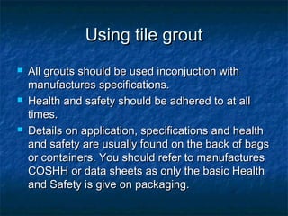 Using tile groutUsing tile grout
 All grouts should be used inconjuction withAll grouts should be used inconjuction with
manufactures specifications.manufactures specifications.
 Health and safety should be adhered to at allHealth and safety should be adhered to at all
times.times.
 Details on application, specifications and healthDetails on application, specifications and health
and safety are usually found on the back of bagsand safety are usually found on the back of bags
or containers. You should refer to manufacturesor containers. You should refer to manufactures
COSHH or data sheets as only the basic HealthCOSHH or data sheets as only the basic Health
and Safety is give on packaging.and Safety is give on packaging.
 
