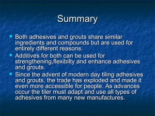 SummarySummary
 Both adhesives and grouts share similarBoth adhesives and grouts share similar
ingredients and compounds but are used foringredients and compounds but are used for
entirely different reasons.entirely different reasons.
 Additives for both can be used forAdditives for both can be used for
strengthening,flexibilty and enhance adhesivesstrengthening,flexibilty and enhance adhesives
and grouts.and grouts.
 Since the advent of modern day tiling adhesivesSince the advent of modern day tiling adhesives
and grouts, the trade has exploded and made itand grouts, the trade has exploded and made it
even more accessible for people. As advanceseven more accessible for people. As advances
occur the tiler must adapt and use all types ofoccur the tiler must adapt and use all types of
adhesives from many new manufactures.adhesives from many new manufactures.
 
