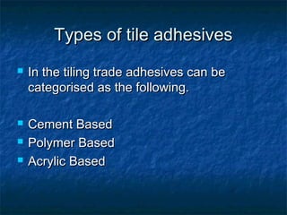 Types of tile adhesivesTypes of tile adhesives
 In the tiling trade adhesives can beIn the tiling trade adhesives can be
categorised as the following.categorised as the following.
 Cement BasedCement Based
 Polymer BasedPolymer Based
 Acrylic BasedAcrylic Based
 