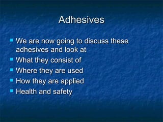 AdhesivesAdhesives
 We are now going to discuss theseWe are now going to discuss these
adhesives and look atadhesives and look at
 What they consist ofWhat they consist of
 Where they are usedWhere they are used
 How they are appliedHow they are applied
 Health and safetyHealth and safety
 