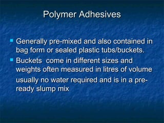 Polymer AdhesivesPolymer Adhesives
 Generally pre-mixed and also contained inGenerally pre-mixed and also contained in
bag form or sealed plastic tubs/buckets.bag form or sealed plastic tubs/buckets.
 Buckets come in different sizes andBuckets come in different sizes and
weights often measured in litres of volumeweights often measured in litres of volume
usually no water required and is in a pre-usually no water required and is in a pre-
ready slump mixready slump mix
 