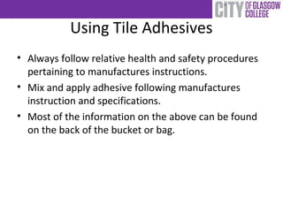 Using Tile Adhesives
• Always follow relative health and safety procedures
pertaining to manufactures instructions.
• Mix and apply adhesive following manufactures
instruction and specifications.
• Most of the information on the above can be found
on the back of the bucket or bag.
 