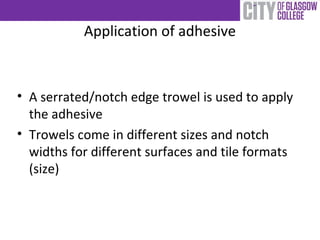 Application of adhesive
• A serrated/notch edge trowel is used to apply
the adhesive
• Trowels come in different sizes and notch
widths for different surfaces and tile formats
(size)
 