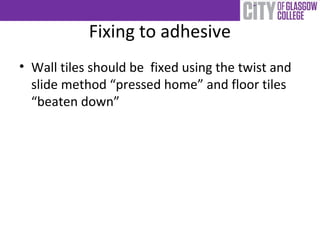 Fixing to adhesive
• Wall tiles should be fixed using the twist and
slide method “pressed home” and floor tiles
“beaten down”
 