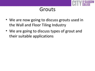 Grouts
• We are now going to discuss grouts used in
the Wall and Floor Tiling Industry
• We are going to discuss types of grout and
their suitable applications
 