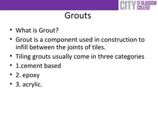 Grouts
• What is Grout?
• Grout is a component used in construction to
infill between the joints of tiles.
• Tiling grouts usually come in three categories
• 1.cement based
• 2. epoxy
• 3. acrylic.
 