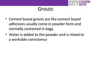 Grouts
• Cement based grouts are like cement based
adhesives usually come in powder form and
normally contained in bags.
• Water is added to the powder and is mixed to
a workable consistency
 