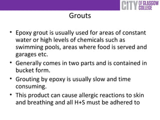 Grouts
• Epoxy grout is usually used for areas of constant
water or high levels of chemicals such as
swimming pools, areas where food is served and
garages etc.
• Generally comes in two parts and is contained in
bucket form.
• Grouting by epoxy is usually slow and time
consuming.
• This product can cause allergic reactions to skin
and breathing and all H+S must be adhered to
 