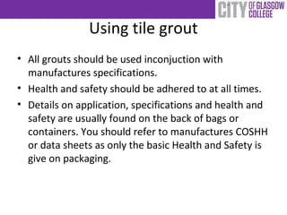 Using tile grout
• All grouts should be used inconjuction with
manufactures specifications.
• Health and safety should be adhered to at all times.
• Details on application, specifications and health and
safety are usually found on the back of bags or
containers. You should refer to manufactures COSHH
or data sheets as only the basic Health and Safety is
give on packaging.
 