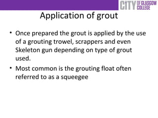Application of grout
• Once prepared the grout is applied by the use
of a grouting trowel, scrappers and even
Skeleton gun depending on type of grout
used.
• Most common is the grouting float often
referred to as a squeegee
 