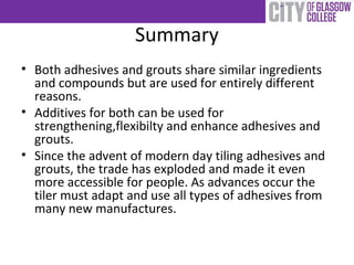 Summary
• Both adhesives and grouts share similar ingredients
and compounds but are used for entirely different
reasons.
• Additives for both can be used for
strengthening,flexibilty and enhance adhesives and
grouts.
• Since the advent of modern day tiling adhesives and
grouts, the trade has exploded and made it even
more accessible for people. As advances occur the
tiler must adapt and use all types of adhesives from
many new manufactures.
 