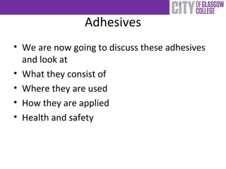 Adhesives
• We are now going to discuss these adhesives
and look at
• What they consist of
• Where they are used
• How they are applied
• Health and safety
 