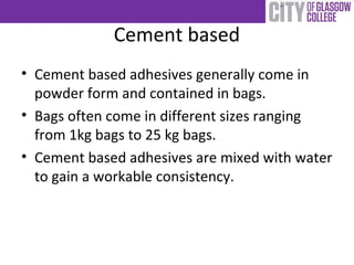 Cement based
• Cement based adhesives generally come in
powder form and contained in bags.
• Bags often come in different sizes ranging
from 1kg bags to 25 kg bags.
• Cement based adhesives are mixed with water
to gain a workable consistency.
 
