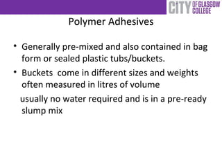 Polymer Adhesives
• Generally pre-mixed and also contained in bag
form or sealed plastic tubs/buckets.
• Buckets come in different sizes and weights
often measured in litres of volume
usually no water required and is in a pre-ready
slump mix
 