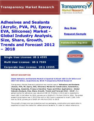 REPORT DESCRIPTION
Global Adhesive and Sealants Market is Expected to Reach USD 31.64 billion and
USD 7.92 billion, respectively by 2018: Transparency Market Research
Transparency Market Research published new market report "Adhesives and Sealants
(Acrylic, PVA, PU, Epoxy, EVA, Silicones) Market for Construction, Automotive,
Packaging, Assembly, Pressure Sensitive Tapes and Other Applications - Global
Industry Analysis, Size, Share, Growth, Trends and Forecast 2012 - 2018", the
global market for adhesives was valued at USD 22.70 billion in 2012 and is expected to
reach USD 31.64 billion by 2018, growing at a CAGR of 5.7% from 2012 to 2018. The global
sealant consumption was 1,700.5 kilo tons in 2012 and is expected to reach 2,208.2 kilo
tons by 2018, growing at a CAGR of 4.4% from 2012 to 2018.
The growth of major end use industries such as packaging, construction and automotive is
expected to boost the market for adhesives and sealants. In order to reduce reliance on
Transparency Market Research
Adhesives and Sealants
(Acrylic, PVA, PU, Epoxy,
EVA, Silicones) Market -
Global Industry Analysis,
Size, Share, Growth,
Trends and Forecast 2012
– 2018
Single User License: US $ 4595
Multi User License: US $ 7595
Corporate User License: US $ 10595
Buy Now
Request Sample
Published Date: Aug 2013
102 Pages Report
 