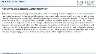 © Coherent market Insights. All Rights Reserved
REPORT DESCRIPTION
Adhesives are substances that possess properties capable of holding materials together in a functional manner 
that  resists  separation.  Adhesives  include  cement,  glue,  paste  and  mucilage,  which  are  used  to  hold  objects 
together. Sealants are materials with adhesive properties that are used to seal, fill, waterproof, gaps, and joints 
between  two  surfaces.  Owing  to  these  properties,  sealants  are  widely  used  in  dental  care  to  fill  cavities.   
Moreover, due to high tensile and shear strength, adhesive are classified into two categories such as structural 
adhesive  and  nonstructural  adhesives.  The  chemicals  formulation  and  technology  involved  in  adhesive  and 
sealants are similar. Water­based adhesive and silicon­based sealants are expected to hold a dominant position 
in the global adhesives and sealants market over the forecast, owing to the significant expected growth in the 
construction, packaging, and automobiles industries, which widely employ sealants and adhesives
Adhesives and Sealants Market:Overview
 