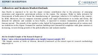 © Coherent market Insights. All Rights Reserved
REPORT DESCRIPTION
Asia  Pacific  is  expected  to  be  one  the  major  revenue  contributors  due  to  the  presence  of  emerging 
economies  and  supportive  government  policies  in  the  region.  For  instance,  Make  in  India  initiative  by 
Government of India aims to boost the manufacturing of  passenger vehicles to 9.4 million in the country, 
by 2026. Moreover, due to rampant economic growth and rapid urbanization in in India and China, the 
demand  for  adhesive  and  sealants  in  Asia  Pacific,  is  expected  to  witness  tremendous  growth  over  the 
forecast period.  The growth of the market is also fueled by burgeoning growth experienced in various end­
use industries in the region. Demand for modern buildings and commercial complexes with glass exteriors is 
increasing, in turn driving growth of the global adhesive and sealants market.
Ask for detailed Sample of the Research Report @ 
https://www.coherentmarketinsights.com/insight/request­sample/253
*The  Sample  consists  of  Table  of  Content,  Research  framework  of  the  actual  report  &  research  methodology 
adopted for it. 
Adhesives and Sealants Market:Outlook  
 