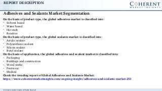 © Coherent market Insights. All Rights Reserved
REPORT DESCRIPTION
On the basis of product type, the global adhesives market is classified into:
➢
Solvent based
➢
Water based
➢
Hot melt
➢
Reactive
On the basis of product type, the global sealants market is classified into:
➢
Acrylic sealant
➢
Polyurethane sealant
➢
Silicon sealant
➢
Butyl sealant
On the basis of application, the global adhesives and sealant market is classified into:
➢
Packaging
➢
Buildings and construction
➢
Wood works
➢
Footwear
➢
Medical
Check the trending report of Global Adhesives and Sealants Market: 
https://www.coherentmarketinsights.com/ongoing­insight/adhesives­and­sealants­market­253
Adhesives and Sealants Market:Segmentation  
 
