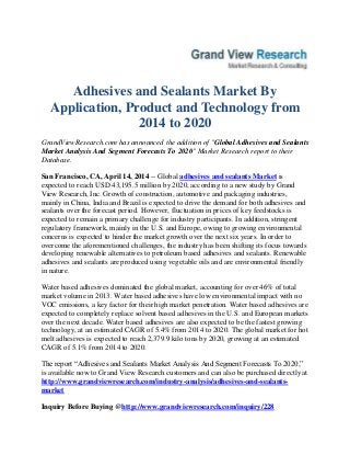 Adhesives and Sealants Market By
Application, Product and Technology from
2014 to 2020
GrandViewResearch.com has announced the addition of "Global Adhesives and Sealants
Market Analysis And Segment Forecasts To 2020" Market Research report to their
Database.
San Francisco, CA, April 14, 2014 -- Global adhesives and sealants Market is
expected to reach USD 43,195.5 million by 2020, according to a new study by Grand
View Research, Inc. Growth of construction, automotive and packaging industries,
mainly in China, India and Brazil is expected to drive the demand for both adhesives and
sealants over the forecast period. However, fluctuation in prices of key feedstocks is
expected to remain a primary challenge for industry participants. In addition, stringent
regulatory framework, mainly in the U.S. and Europe, owing to growing environmental
concerns is expected to hinder the market growth over the next six years. In order to
overcome the aforementioned challenges, the industry has been shifting its focus towards
developing renewable alternatives to petroleum based adhesives and sealants. Renewable
adhesives and sealants are produced using vegetable oils and are environmental friendly
in nature.
Water based adhesives dominated the global market, accounting for over 46% of total
market volume in 2013. Water based adhesives have low environmental impact with no
VOC emissions, a key factor for their high market penetration. Water based adhesives are
expected to completely replace solvent based adhesives in the U.S. and European markets
over the next decade. Water based adhesives are also expected to be the fastest growing
technology, at an estimated CAGR of 5.4% from 2014 to 2020. The global market for hot
melt adhesives is expected to reach 2,379.9 kilo tons by 2020, growing at an estimated
CAGR of 5.1% from 2014 to 2020.
The report “Adhesives and Sealants Market Analysis And Segment Forecasts To 2020,”
is available now to Grand View Research customers and can also be purchased directly at
http://www.grandviewresearch.com/industry-analysis/adhesives-and-sealants-
market
Inquiry Before Buying @http://www.grandviewresearch.com/inquiry/228
 