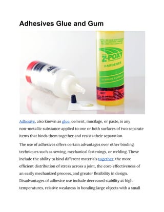 Adhesives Glue and Gum
 
Adhesive​, also known as ​glue​, cement, mucilage, or paste, is any 
non-metallic substance applied to one or both surfaces of two separate 
items that binds them together and resists their separation. 
The use of adhesives offers certain advantages over other binding 
techniques such as sewing, mechanical fastenings, or welding. These 
include the ability to bind different materials ​together​, the more 
efficient distribution of stress across a joint, the cost-effectiveness of 
an easily mechanized process, and greater flexibility in design. 
Disadvantages of adhesive use include decreased stability at high 
temperatures, relative weakness in bonding large objects with a small 
 