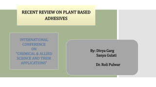 RECENT REVIEW ON PLANT BASED
ADHESIVES
By: Divya Garg
Sanya Gulati
Dr. Roli Pulwar
INTERNATIONAL
CONFERENCE
ON
“CHEMICAL & ALLIED
SCIENCE AND THEIR
APPLICATIONS”
 
