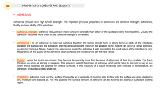 PROPERTIES OF ADHESIVES AND SEALANTS
04
Adhesives should have high tensile strength. The important physical properties of adhesives are cohesive strength, adherence,
fluidity and wet ability of the substrate.
• Cohesive strength : adhesive should have more cohesive strength than either of the surfaces being held together. Usually the
adhesive becomes more brittle as its cohesive strength is increased.
• Adherence : for an adhesive to hold two surfaces together the former should form a strong bond at each of the interfaces
between the surface and the adhesive, and the adhesive failure occurs in the weakest bond. Failure can occur at either interface,
as also for cohesive failure. Failure may also occur inside the adhesive it self. In practice the bond failure at the interface is rare.
Regardless of the quality of the adhesive clean surfaces are necessary to get the best result.
• Fluidity : when the liquids are stirred, they become temporarily more fluid because of alignment of their tiny crystals. The fluids
thickens as soon as stirring is stopped. This property, called thixotropic of adhesive and paints helps to prevent a sag or run
when these coatings are applied on vertical surfaces. If the viscosity of a liquid increases with increase in temperature, an
adhesive should be applied while hot.
• Wettability: adhesive must wet the surface thoroughly as it spreads. It must be able to flow into the surface crevices displacing
dirt, moisture and trapped air. For this purpose the surface tension of adhesive can be lowered by adding a surfactant wetting
agent.
 ADHESIVE
 