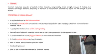 • A good sealant must be able to be overpainted.
• It should be chemically inert, non-corrosive in nature and provide protection to the underlying surface from environmental and
biological effects.
• A good joint sealant should be durable and long-lasting.
• Its co efficient of volumetric expansion must be less so that it does not expand a lot when exposed to heat.
• A good sealant should have a very good adhesion to most construction materials.
• It should provide air tightness and sound insulation.
• Must be flexible, elastic and softer grade and not stiff.
• Good wetting behavior.
• Must be able to absorb thermal as well as vibrational stresses
PROPERTIES OF A GOOD SEALANT
 SEALANT
Important mechanical properties of sealants include elongation, compressibility, tensile strength, modulus of elasticity, tear
resistance and fatigue resistance. Depending on the nature of the application, a sealant may require very little strength or great
strength
 